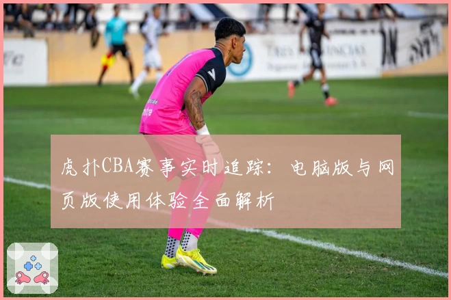 虎扑CBA赛事实时追踪：电脑版与网页版使用体验全面解析