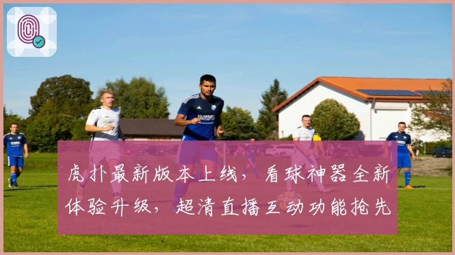 虎扑最新版本上线，看球神器全新体验升级，超清直播互动功能抢先了解