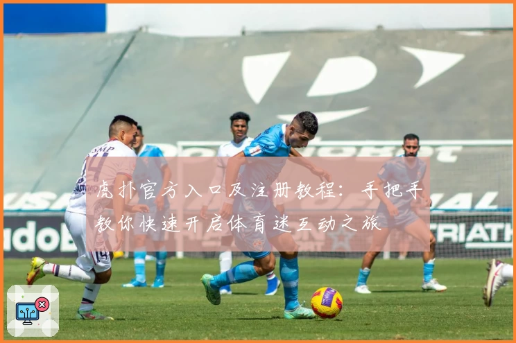 虎扑官方入口及注册教程：手把手教你快速开启体育迷互动之旅