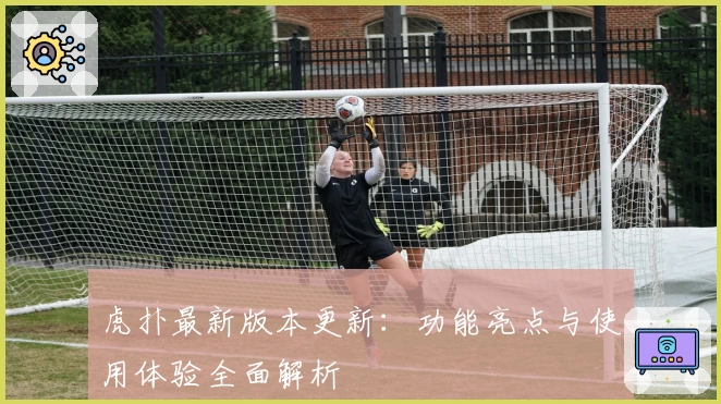 虎扑最新版本更新：功能亮点与使用体验全面解析