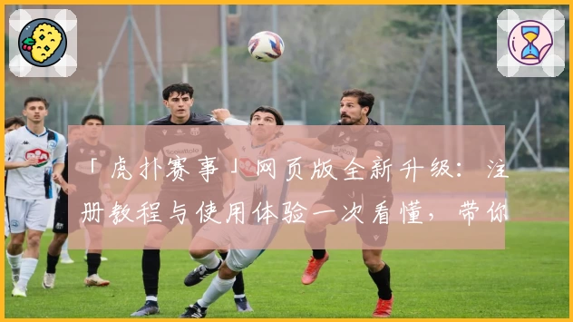 「虎扑赛事」网页版全新升级：注册教程与使用体验一次看懂，带你玩转体育社区