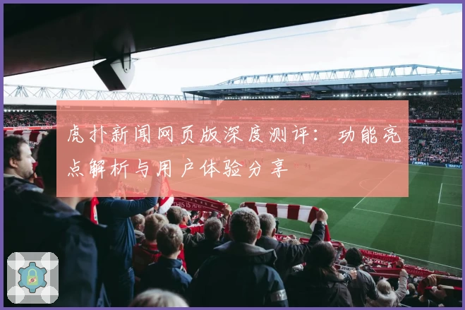 虎扑新闻网页版深度测评：功能亮点解析与用户体验分享