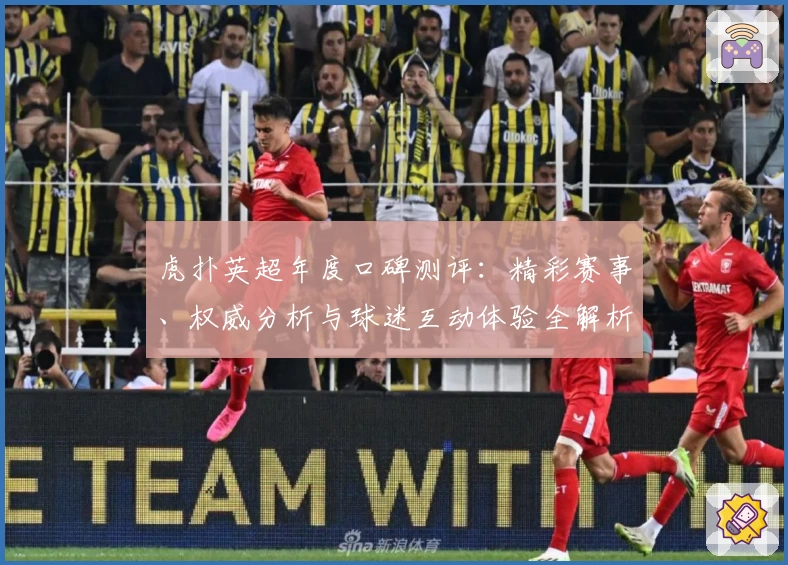 虎扑英超年度口碑测评:精彩赛事、权威分析与球迷互动体验全解析