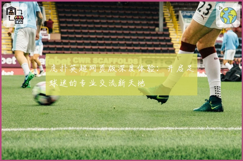 虎扑英超网页版深度体验：开启足球迷的专业交流新天地