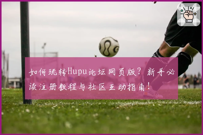 如何玩转Hupu论坛网页版?新手必读注册教程与社区互动指南!