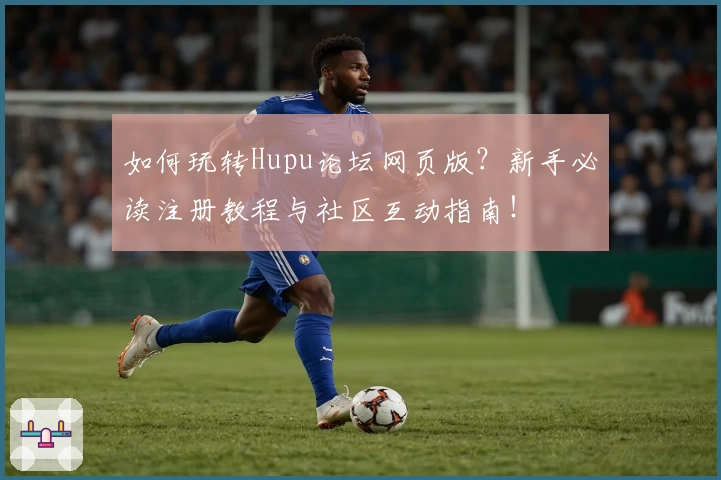 如何玩转Hupu论坛网页版?新手必读注册教程与社区互动指南!