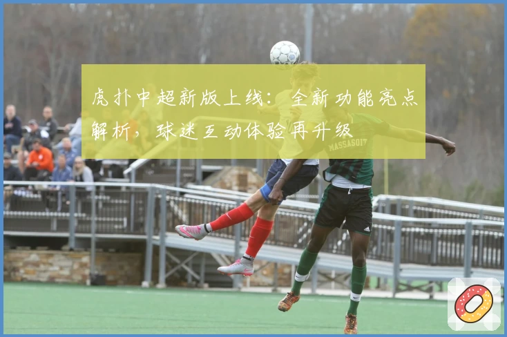 虎扑中超新版上线：全新功能亮点解析，球迷互动体验再升级