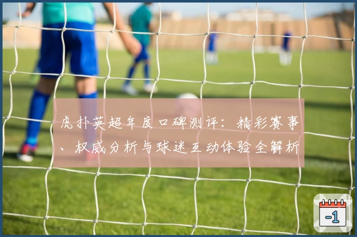 虎扑英超年度口碑测评:精彩赛事、权威分析与球迷互动体验全解析