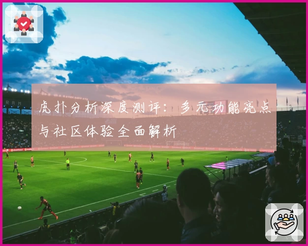 虎扑分析深度测评：多元功能亮点与社区体验全面解析