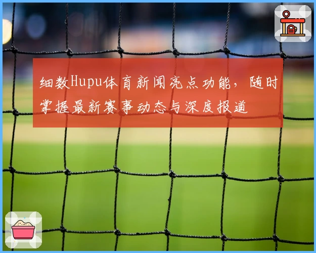 细数Hupu体育新闻亮点功能，随时掌握最新赛事动态与深度报道