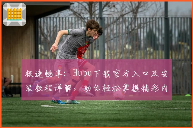 极速畅享：Hupu下载官方入口及安装教程详解，助你轻松掌握精彩内容