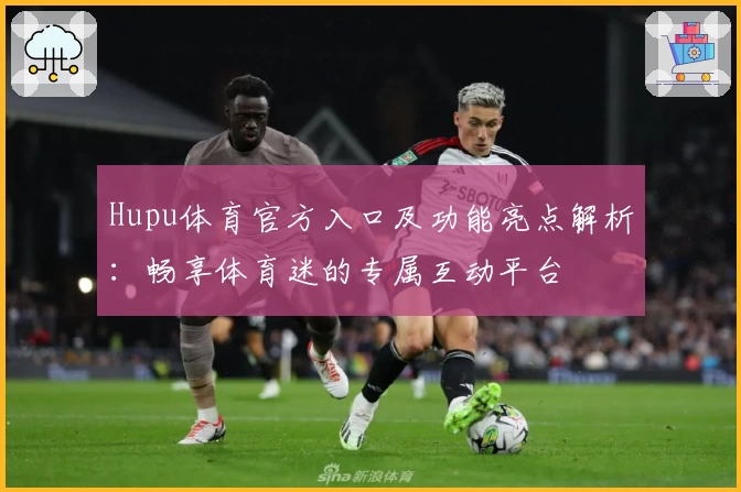 Hupu体育官方入口及功能亮点解析:畅享体育迷的专属互动平台