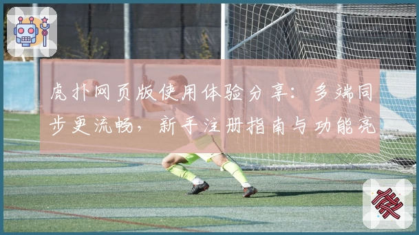 虎扑网页版使用体验分享：多端同步更流畅，新手注册指南与功能亮点全解析