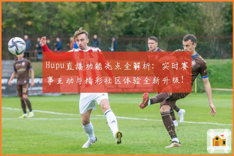 Hupu直播功能亮点全解析：实时赛事互动与精彩社区体验全新升级！