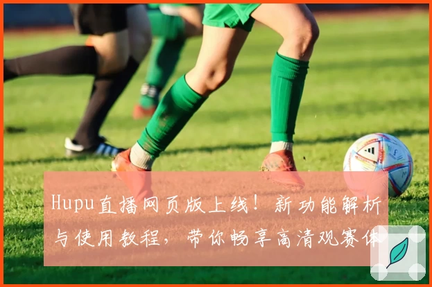 Hupu直播网页版上线！新功能解析与使用教程，带你畅享高清观赛体验