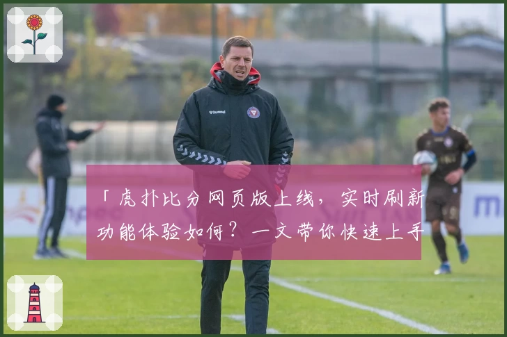 「虎扑比分网页版上线，实时刷新功能体验如何？一文带你快速上手！」