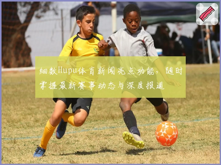 细数Hupu体育新闻亮点功能，随时掌握最新赛事动态与深度报道
