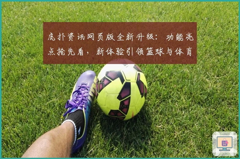 虎扑资讯网页版全新升级：功能亮点抢先看，新体验引领篮球与体育迷热潮