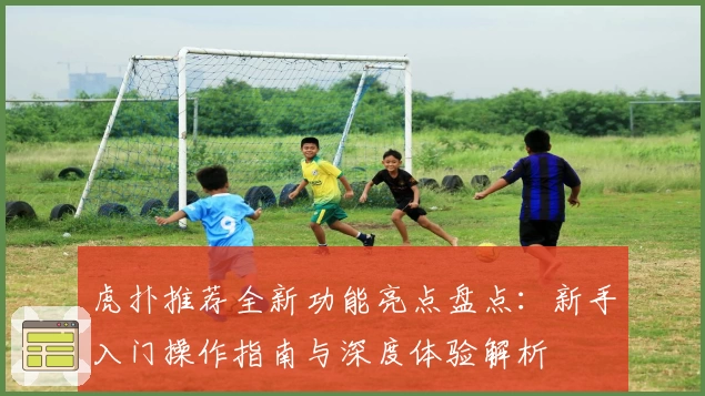 虎扑推荐全新功能亮点盘点：新手入门操作指南与深度体验解析