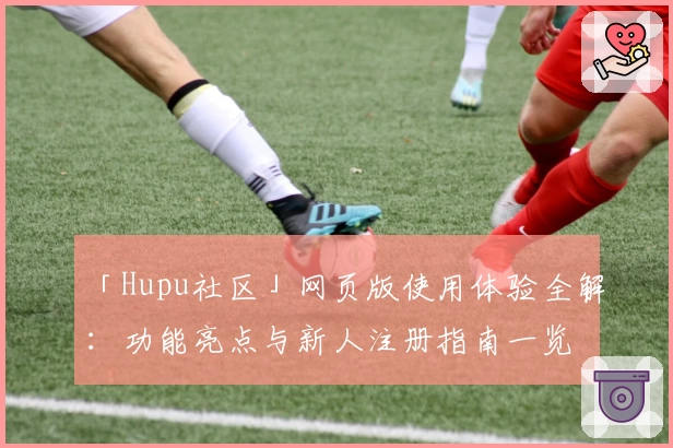 「Hupu社区」网页版使用体验全解：功能亮点与新人注册指南一览