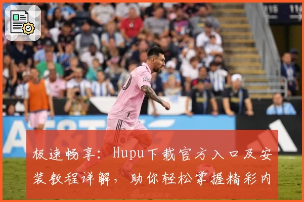 极速畅享：Hupu下载官方入口及安装教程详解，助你轻松掌握精彩内容