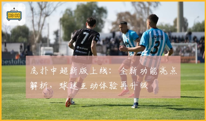 虎扑中超新版上线：全新功能亮点解析，球迷互动体验再升级