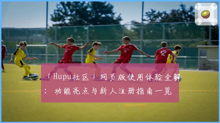 「Hupu社区」网页版使用体验全解：功能亮点与新人注册指南一览