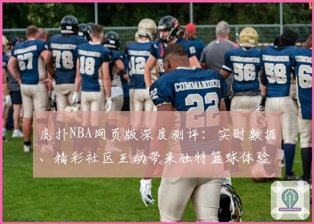 虎扑NBA网页版深度测评：实时数据、精彩社区互动带来独特篮球体验