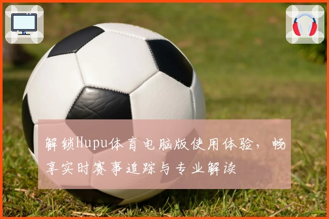 解锁Hupu体育电脑版使用体验，畅享实时赛事追踪与专业解读