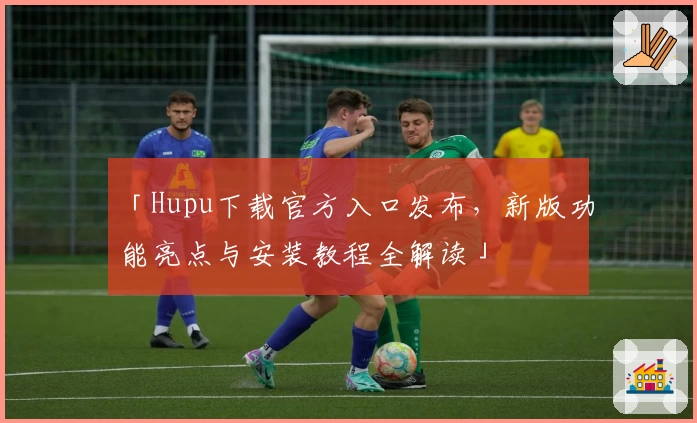 「Hupu下载官方入口发布，新版功能亮点与安装教程全解读」