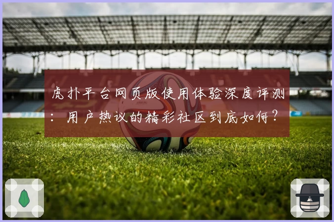 虎扑平台网页版使用体验深度评测：用户热议的精彩社区到底如何？