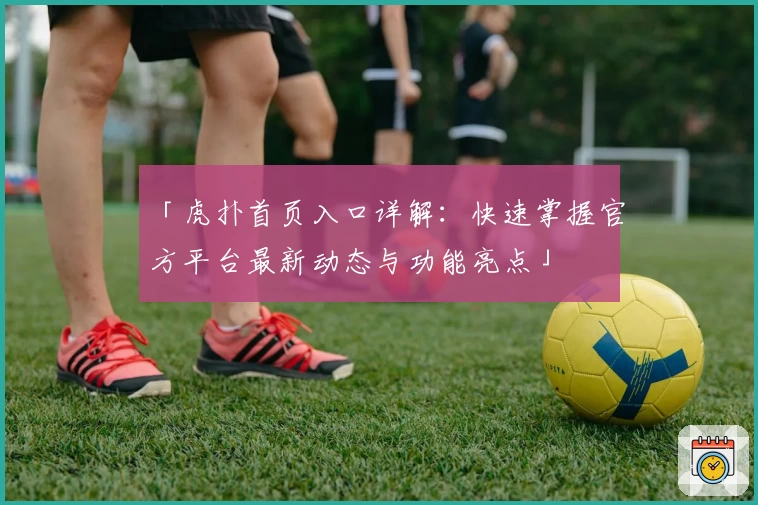 「虎扑首页入口详解:快速掌握官方平台最新动态与功能亮点」