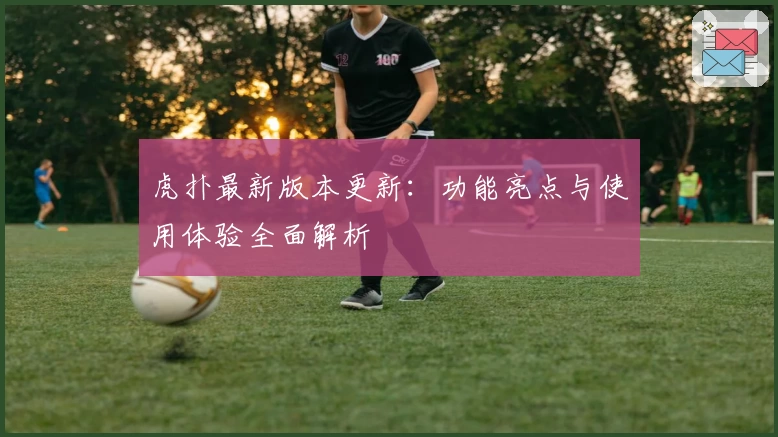 虎扑最新版本更新：功能亮点与使用体验全面解析