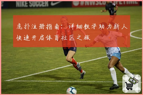 虎扑注册指南：详细教学助力新人快速开启体育社区之旅