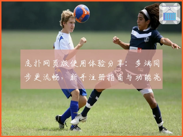 虎扑网页版使用体验分享：多端同步更流畅，新手注册指南与功能亮点全解析