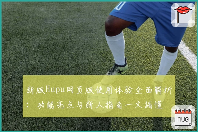 新版Hupu网页版使用体验全面解析：功能亮点与新人指南一文搞懂