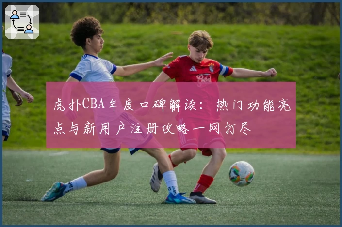 虎扑CBA年度口碑解读：热门功能亮点与新用户注册攻略一网打尽