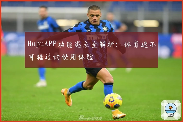 HupuAPP功能亮点全解析：体育迷不可错过的使用体验