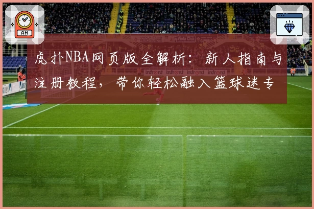 虎扑NBA网页版全解析：新人指南与注册教程，带你轻松融入篮球迷专属社区